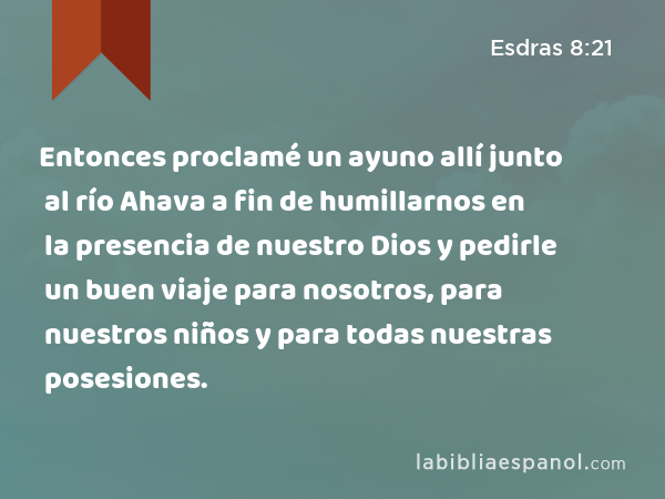 Entonces proclamé un ayuno allí junto al río Ahava a fin de humillarnos en la presencia de nuestro Dios y pedirle un buen viaje para nosotros, para nuestros niños y para todas nuestras posesiones. - Esdras 8:21