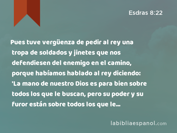 Pues tuve vergüenza de pedir al rey una tropa de soldados y jinetes que nos defendiesen del enemigo en el camino, porque habíamos hablado al rey diciendo: 'La mano de nuestro Dios es para bien sobre todos los que le buscan, pero su poder y su furor están sobre todos los que le abandonan.' - Esdras 8:22