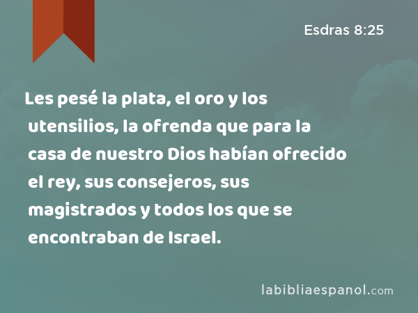 Les pesé la plata, el oro y los utensilios, la ofrenda que para la casa de nuestro Dios habían ofrecido el rey, sus consejeros, sus magistrados y todos los que se encontraban de Israel. - Esdras 8:25