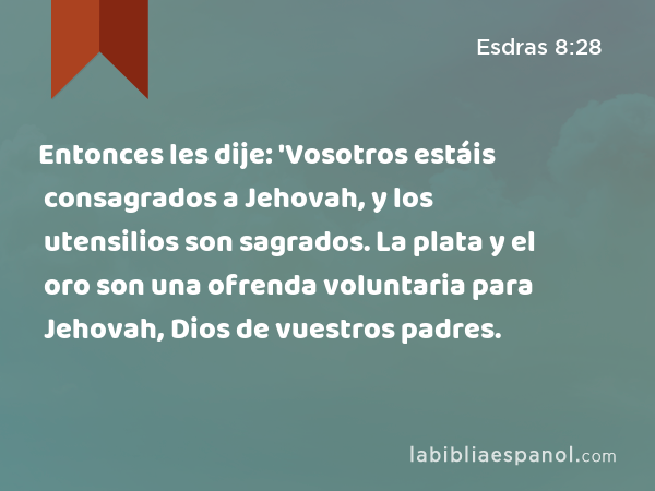 Entonces les dije: 'Vosotros estáis consagrados a Jehovah, y los utensilios son sagrados. La plata y el oro son una ofrenda voluntaria para Jehovah, Dios de vuestros padres. - Esdras 8:28