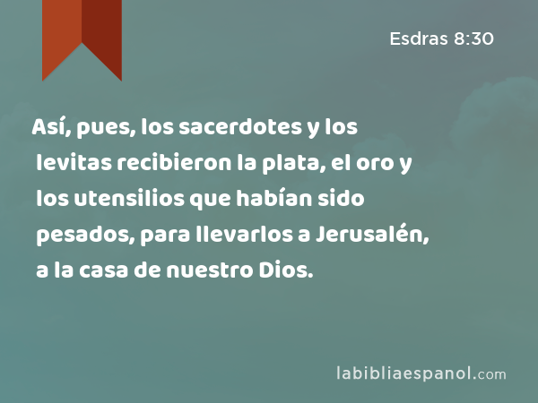 Así, pues, los sacerdotes y los levitas recibieron la plata, el oro y los utensilios que habían sido pesados, para llevarlos a Jerusalén, a la casa de nuestro Dios. - Esdras 8:30