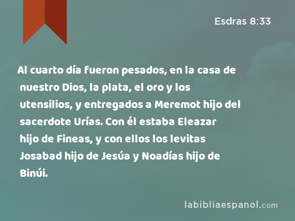 Al cuarto día fueron pesados, en la casa de nuestro Dios, la plata, el oro y los utensilios, y entregados a Meremot hijo del sacerdote Urías. Con él estaba Eleazar hijo de Fineas, y con ellos los levitas Josabad hijo de Jesúa y Noadías hijo de Binúi. - Esdras 8:33