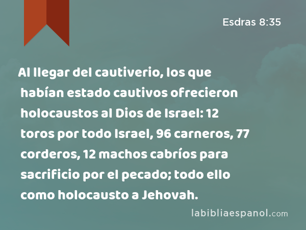 Al llegar del cautiverio, los que habían estado cautivos ofrecieron holocaustos al Dios de Israel: 12 toros por todo Israel, 96 carneros, 77 corderos, 12 machos cabríos para sacrificio por el pecado; todo ello como holocausto a Jehovah. - Esdras 8:35