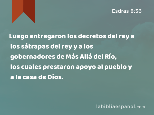 Luego entregaron los decretos del rey a los sátrapas del rey y a los gobernadores de Más Allá del Río, los cuales prestaron apoyo al pueblo y a la casa de Dios. - Esdras 8:36