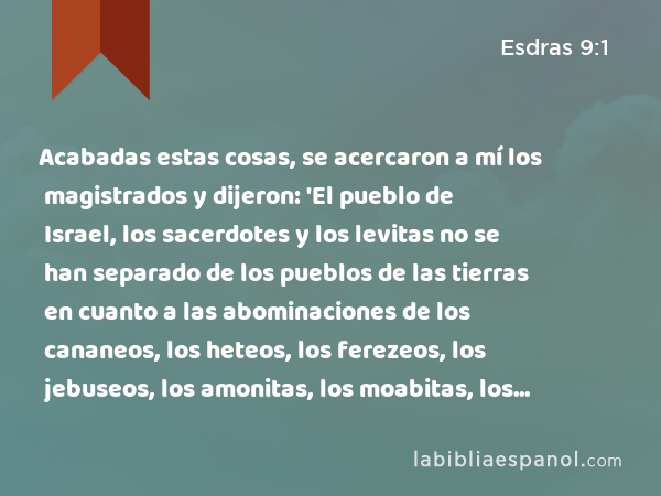 Acabadas estas cosas, se acercaron a mí los magistrados y dijeron: 'El pueblo de Israel, los sacerdotes y los levitas no se han separado de los pueblos de las tierras en cuanto a las abominaciones de los cananeos, los heteos, los ferezeos, los jebuseos, los amonitas, los moabitas, los egipcios y los amorreos. - Esdras 9:1