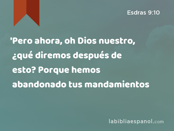 'Pero ahora, oh Dios nuestro, ¿qué diremos después de esto? Porque hemos abandonado tus mandamientos - Esdras 9:10