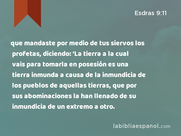 que mandaste por medio de tus siervos los profetas, diciendo: ‘La tierra a la cual vais para tomarla en posesión es una tierra inmunda a causa de la inmundicia de los pueblos de aquellas tierras, que por sus abominaciones la han llenado de su inmundicia de un extremo a otro. - Esdras 9:11