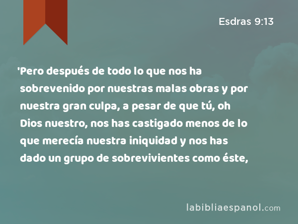 'Pero después de todo lo que nos ha sobrevenido por nuestras malas obras y por nuestra gran culpa, a pesar de que tú, oh Dios nuestro, nos has castigado menos de lo que merecía nuestra iniquidad y nos has dado un grupo de sobrevivientes como éste, - Esdras 9:13