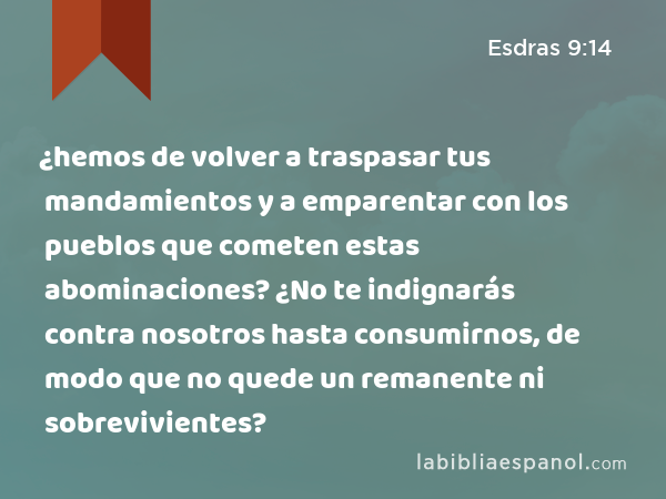 ¿hemos de volver a traspasar tus mandamientos y a emparentar con los pueblos que cometen estas abominaciones? ¿No te indignarás contra nosotros hasta consumirnos, de modo que no quede un remanente ni sobrevivientes? - Esdras 9:14