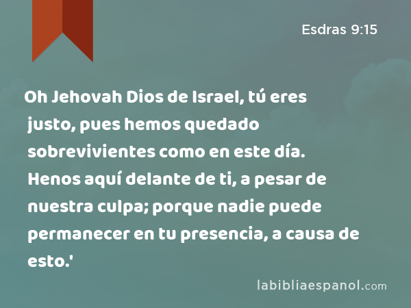 Oh Jehovah Dios de Israel, tú eres justo, pues hemos quedado sobrevivientes como en este día. Henos aquí delante de ti, a pesar de nuestra culpa; porque nadie puede permanecer en tu presencia, a causa de esto.' - Esdras 9:15