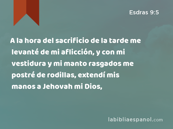 A la hora del sacrificio de la tarde me levanté de mi aflicción, y con mi vestidura y mi manto rasgados me postré de rodillas, extendí mis manos a Jehovah mi Dios, - Esdras 9:5