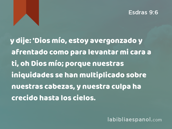 y dije: 'Dios mío, estoy avergonzado y afrentado como para levantar mi cara a ti, oh Dios mío; porque nuestras iniquidades se han multiplicado sobre nuestras cabezas, y nuestra culpa ha crecido hasta los cielos. - Esdras 9:6