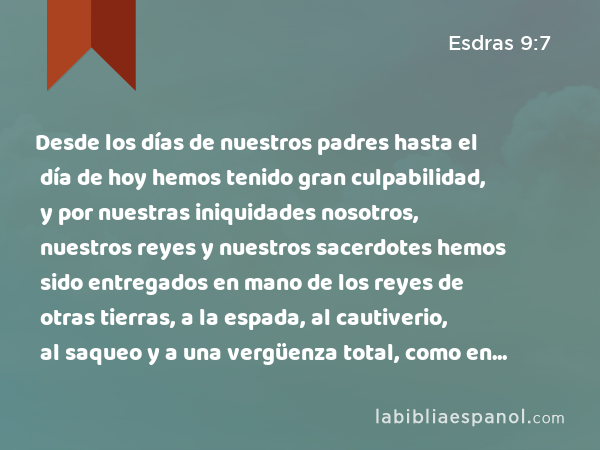 Desde los días de nuestros padres hasta el día de hoy hemos tenido gran culpabilidad, y por nuestras iniquidades nosotros, nuestros reyes y nuestros sacerdotes hemos sido entregados en mano de los reyes de otras tierras, a la espada, al cautiverio, al saqueo y a una vergüenza total, como en este día. - Esdras 9:7