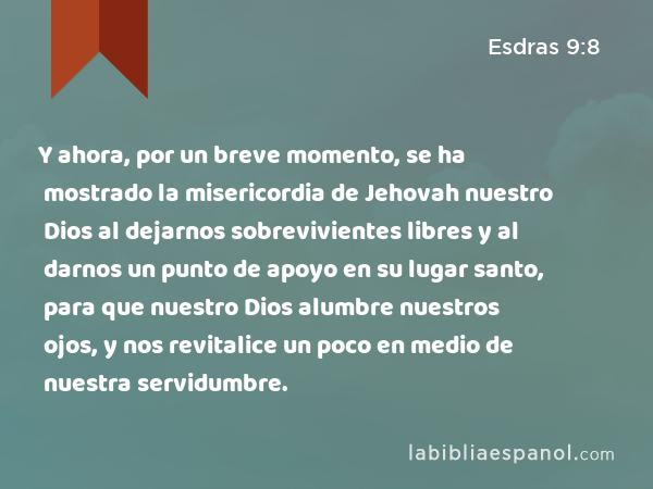 Y ahora, por un breve momento, se ha mostrado la misericordia de Jehovah nuestro Dios al dejarnos sobrevivientes libres y al darnos un punto de apoyo en su lugar santo, para que nuestro Dios alumbre nuestros ojos, y nos revitalice un poco en medio de nuestra servidumbre. - Esdras 9:8