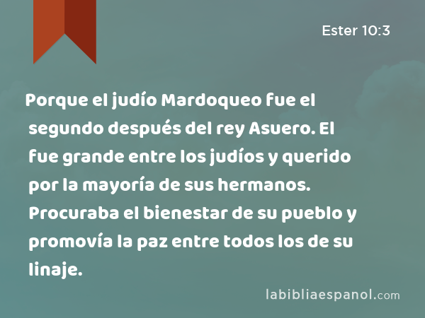 Porque el judío Mardoqueo fue el segundo después del rey Asuero. El fue grande entre los judíos y querido por la mayoría de sus hermanos. Procuraba el bienestar de su pueblo y promovía la paz entre todos los de su linaje. - Ester 10:3