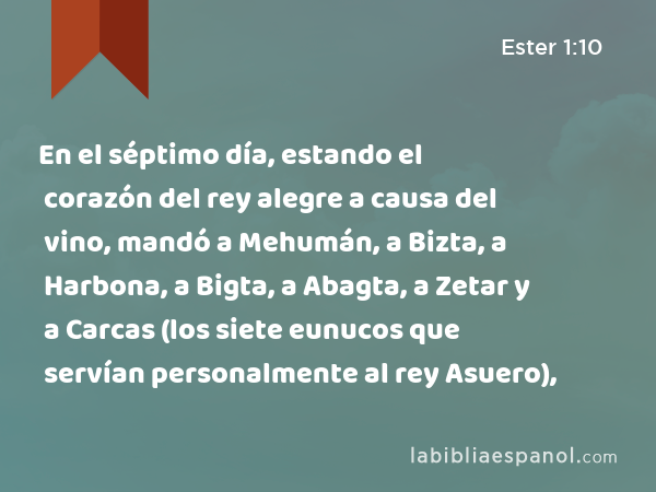 En el séptimo día, estando el corazón del rey alegre a causa del vino, mandó a Mehumán, a Bizta, a Harbona, a Bigta, a Abagta, a Zetar y a Carcas (los siete eunucos que servían personalmente al rey Asuero), - Ester 1:10