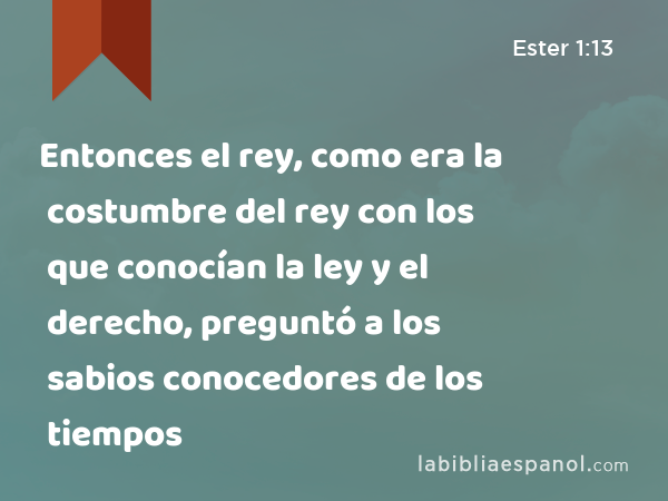 Entonces el rey, como era la costumbre del rey con los que conocían la ley y el derecho, preguntó a los sabios conocedores de los tiempos - Ester 1:13