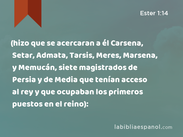 (hizo que se acercaran a él Carsena, Setar, Admata, Tarsis, Meres, Marsena, y Memucán, siete magistrados de Persia y de Media que tenían acceso al rey y que ocupaban los primeros puestos en el reino): - Ester 1:14