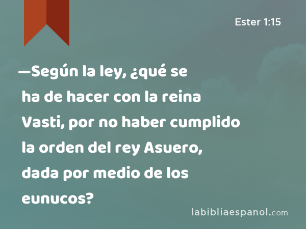 —Según la ley, ¿qué se ha de hacer con la reina Vasti, por no haber cumplido la orden del rey Asuero, dada por medio de los eunucos? - Ester 1:15