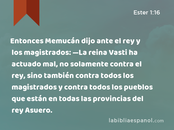 Entonces Memucán dijo ante el rey y los magistrados: —La reina Vasti ha actuado mal, no solamente contra el rey, sino también contra todos los magistrados y contra todos los pueblos que están en todas las provincias del rey Asuero. - Ester 1:16