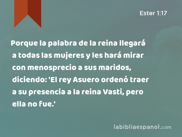 Porque la palabra de la reina llegará a todas las mujeres y les hará mirar con menosprecio a sus maridos, diciendo: 'El rey Asuero ordenó traer a su presencia a la reina Vasti, pero ella no fue.' - Ester 1:17