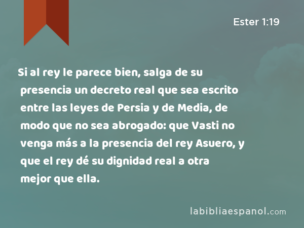 Si al rey le parece bien, salga de su presencia un decreto real que sea escrito entre las leyes de Persia y de Media, de modo que no sea abrogado: que Vasti no venga más a la presencia del rey Asuero, y que el rey dé su dignidad real a otra mejor que ella. - Ester 1:19