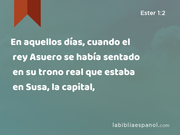 En aquellos días, cuando el rey Asuero se había sentado en su trono real que estaba en Susa, la capital, - Ester 1:2