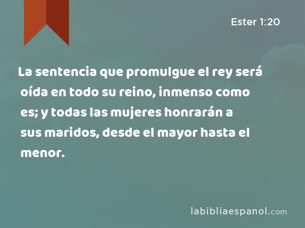 La sentencia que promulgue el rey será oída en todo su reino, inmenso como es; y todas las mujeres honrarán a sus maridos, desde el mayor hasta el menor. - Ester 1:20