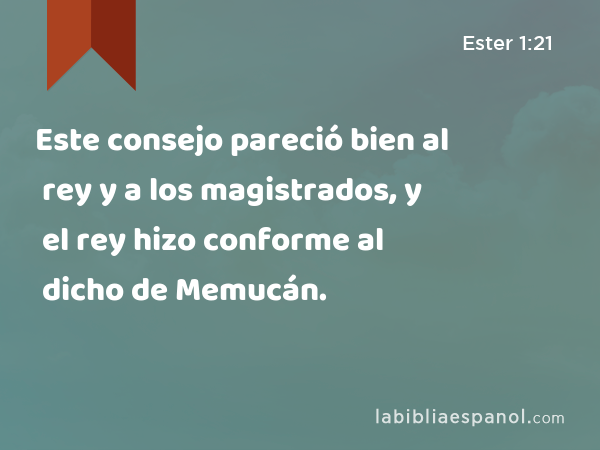 Este consejo pareció bien al rey y a los magistrados, y el rey hizo conforme al dicho de Memucán. - Ester 1:21