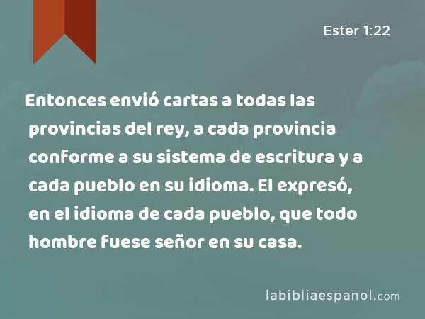 Entonces envió cartas a todas las provincias del rey, a cada provincia conforme a su sistema de escritura y a cada pueblo en su idioma. El expresó, en el idioma de cada pueblo, que todo hombre fuese señor en su casa. - Ester 1:22