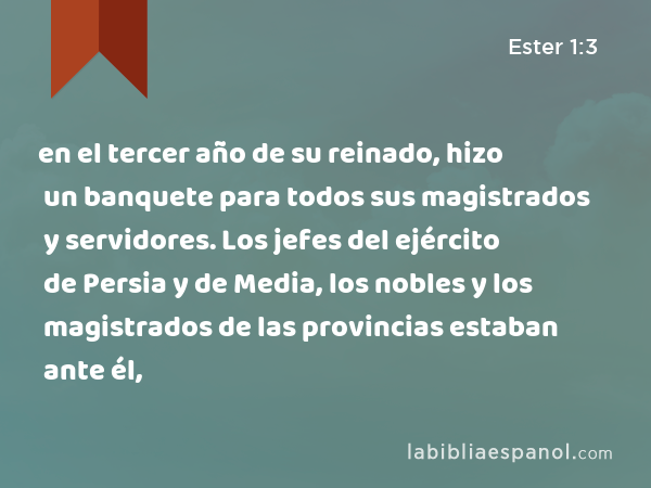 en el tercer año de su reinado, hizo un banquete para todos sus magistrados y servidores. Los jefes del ejército de Persia y de Media, los nobles y los magistrados de las provincias estaban ante él, - Ester 1:3