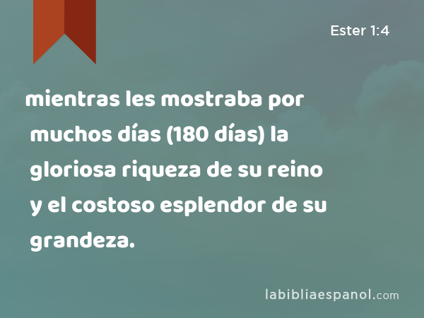 mientras les mostraba por muchos días (180 días) la gloriosa riqueza de su reino y el costoso esplendor de su grandeza. - Ester 1:4