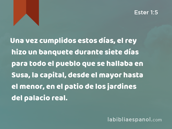 Una vez cumplidos estos días, el rey hizo un banquete durante siete días para todo el pueblo que se hallaba en Susa, la capital, desde el mayor hasta el menor, en el patio de los jardines del palacio real. - Ester 1:5