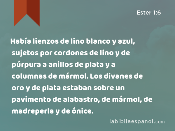 Había lienzos de lino blanco y azul, sujetos por cordones de lino y de púrpura a anillos de plata y a columnas de mármol. Los divanes de oro y de plata estaban sobre un pavimento de alabastro, de mármol, de madreperla y de ónice. - Ester 1:6