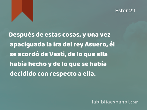 Después de estas cosas, y una vez apaciguada la ira del rey Asuero, él se acordó de Vasti, de lo que ella había hecho y de lo que se había decidido con respecto a ella. - Ester 2:1