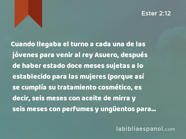 Cuando llegaba el turno a cada una de las jóvenes para venir al rey Asuero, después de haber estado doce meses sujetas a lo establecido para las mujeres (porque así se cumplía su tratamiento cosmético, es decir, seis meses con aceite de mirra y seis meses con perfumes y ungüentos para mujeres), - Ester 2:12