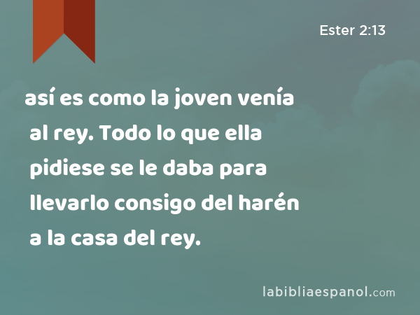 así es como la joven venía al rey. Todo lo que ella pidiese se le daba para llevarlo consigo del harén a la casa del rey. - Ester 2:13