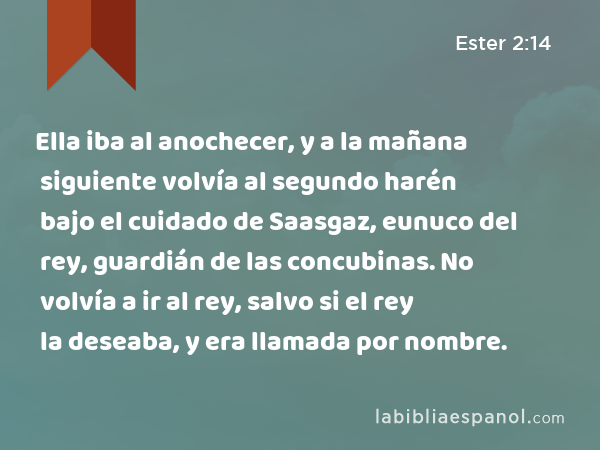 Ella iba al anochecer, y a la mañana siguiente volvía al segundo harén bajo el cuidado de Saasgaz, eunuco del rey, guardián de las concubinas. No volvía a ir al rey, salvo si el rey la deseaba, y era llamada por nombre. - Ester 2:14