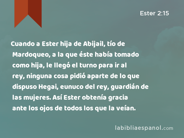 Cuando a Ester hija de Abijail, tío de Mardoqueo, a la que éste había tomado como hija, le llegó el turno para ir al rey, ninguna cosa pidió aparte de lo que dispuso Hegai, eunuco del rey, guardián de las mujeres. Así Ester obtenía gracia ante los ojos de todos los que la veían. - Ester 2:15