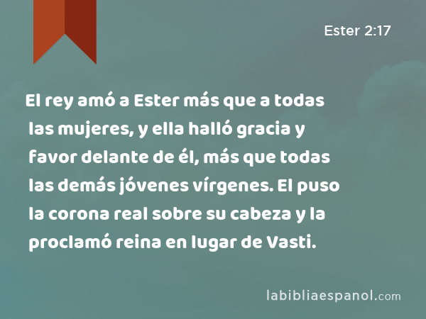 El rey amó a Ester más que a todas las mujeres, y ella halló gracia y favor delante de él, más que todas las demás jóvenes vírgenes. El puso la corona real sobre su cabeza y la proclamó reina en lugar de Vasti. - Ester 2:17