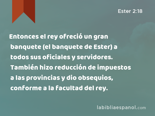 Entonces el rey ofreció un gran banquete (el banquete de Ester) a todos sus oficiales y servidores. También hizo reducción de impuestos a las provincias y dio obsequios, conforme a la facultad del rey. - Ester 2:18