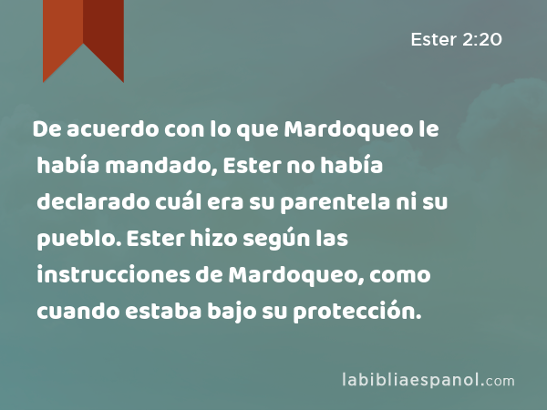 De acuerdo con lo que Mardoqueo le había mandado, Ester no había declarado cuál era su parentela ni su pueblo. Ester hizo según las instrucciones de Mardoqueo, como cuando estaba bajo su protección. - Ester 2:20