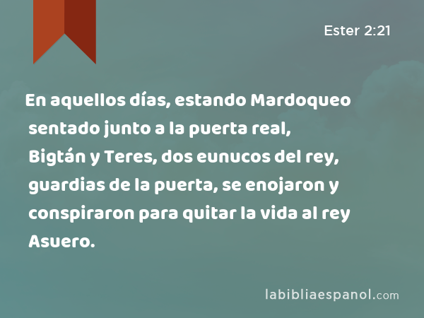 En aquellos días, estando Mardoqueo sentado junto a la puerta real, Bigtán y Teres, dos eunucos del rey, guardias de la puerta, se enojaron y conspiraron para quitar la vida al rey Asuero. - Ester 2:21