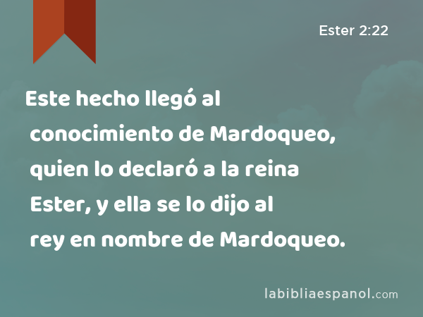 Este hecho llegó al conocimiento de Mardoqueo, quien lo declaró a la reina Ester, y ella se lo dijo al rey en nombre de Mardoqueo. - Ester 2:22