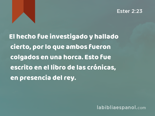 El hecho fue investigado y hallado cierto, por lo que ambos fueron colgados en una horca. Esto fue escrito en el libro de las crónicas, en presencia del rey. - Ester 2:23