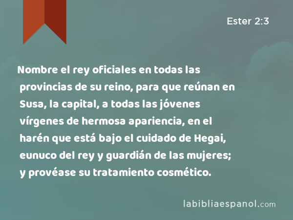 Nombre el rey oficiales en todas las provincias de su reino, para que reúnan en Susa, la capital, a todas las jóvenes vírgenes de hermosa apariencia, en el harén que está bajo el cuidado de Hegai, eunuco del rey y guardián de las mujeres; y provéase su tratamiento cosmético. - Ester 2:3