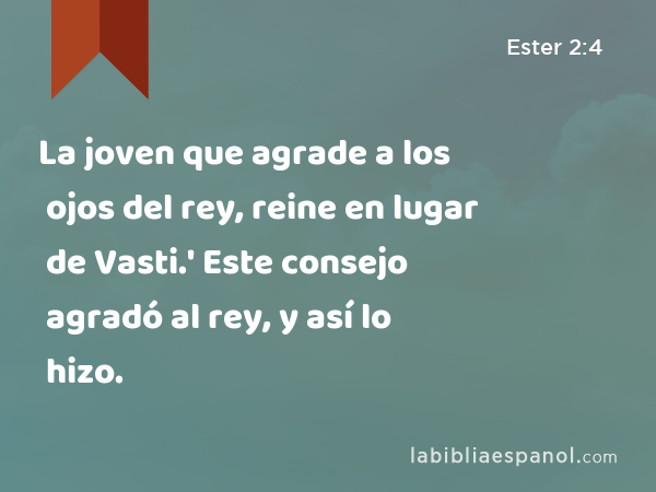 La joven que agrade a los ojos del rey, reine en lugar de Vasti.' Este consejo agradó al rey, y así lo hizo. - Ester 2:4