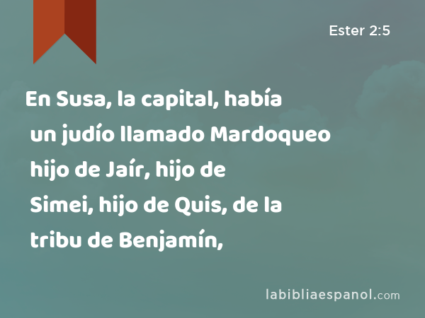 En Susa, la capital, había un judío llamado Mardoqueo hijo de Jaír, hijo de Simei, hijo de Quis, de la tribu de Benjamín, - Ester 2:5