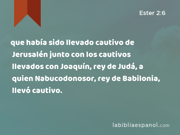 que había sido llevado cautivo de Jerusalén junto con los cautivos llevados con Joaquín, rey de Judá, a quien Nabucodonosor, rey de Babilonia, llevó cautivo. - Ester 2:6