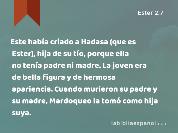 Este había criado a Hadasa (que es Ester), hija de su tío, porque ella no tenía padre ni madre. La joven era de bella figura y de hermosa apariencia. Cuando murieron su padre y su madre, Mardoqueo la tomó como hija suya. - Ester 2:7